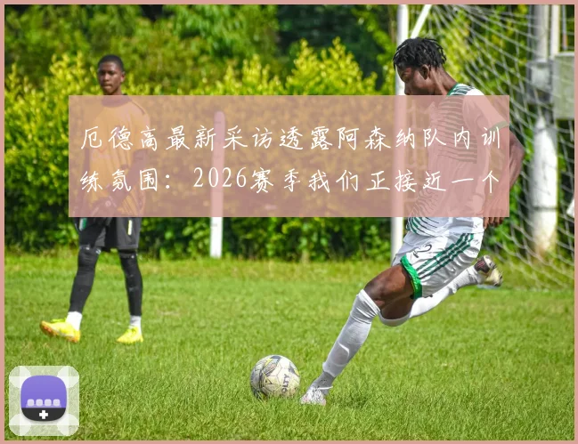 厄德高最新采访透露阿森纳队内训练氛围：2026赛季我们正接近一个非常重要的目标，附训练场内部图集及原声访谈