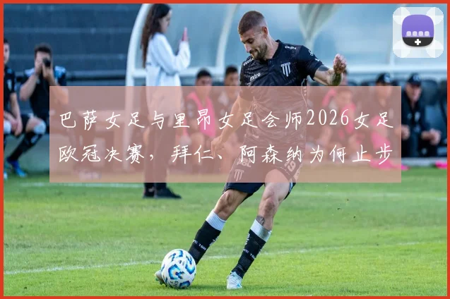 巴萨女足与里昂女足会师2026女足欧冠决赛，拜仁、阿森纳为何止步四强？