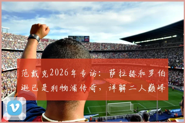 范戴克2026年专访：萨拉赫和罗伯逊已是利物浦传奇，详解二人巅峰贡献与未来祝福